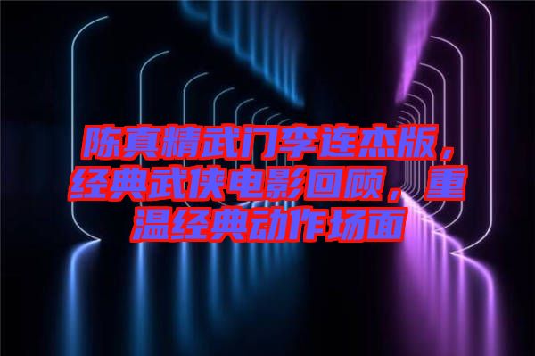 陳真精武門李連杰版，經(jīng)典武俠電影回顧，重溫經(jīng)典動(dòng)作場(chǎng)面