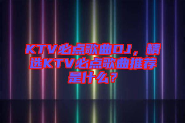 KTV必點歌曲DJ，精選KTV必點歌曲推薦是什么？