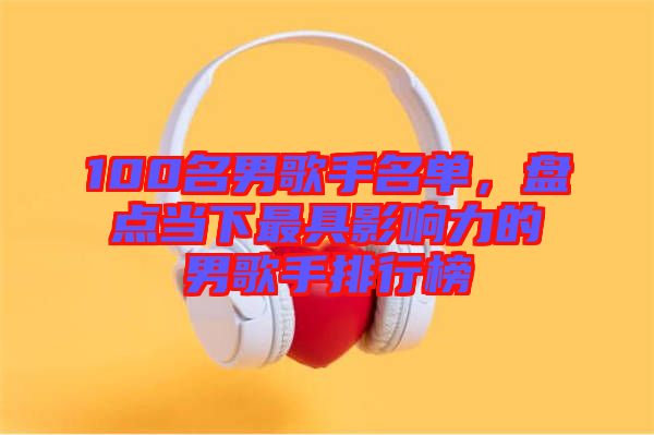 100名男歌手名單，盤點當下最具影響力的男歌手排行榜