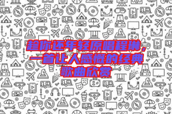 趁你還年輕原唱程琳，一首讓人感慨的經典歌曲欣賞