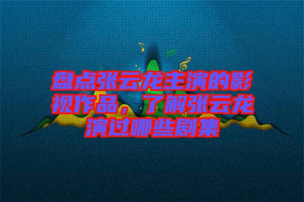 盤點張云龍主演的影視作品，了解張云龍演過哪些劇集