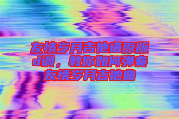 友情歲月吉他譜原版d調，教你如何彈奏友情歲月吉他曲