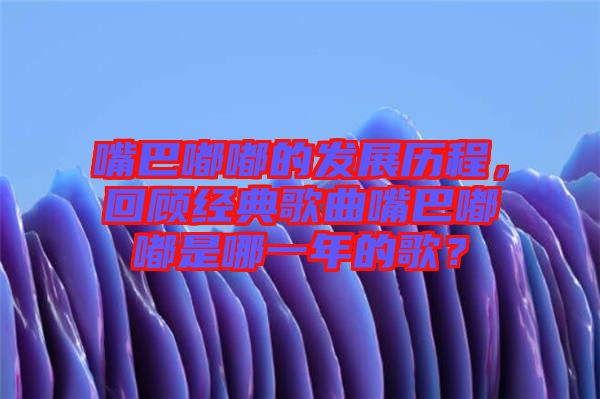 嘴巴嘟嘟的發(fā)展歷程，回顧經(jīng)典歌曲嘴巴嘟嘟是哪一年的歌？