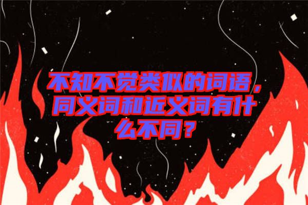 不知不覺類似的詞語，同義詞和近義詞有什么不同？