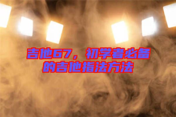 吉他67，初學(xué)者必備的吉他指法方法