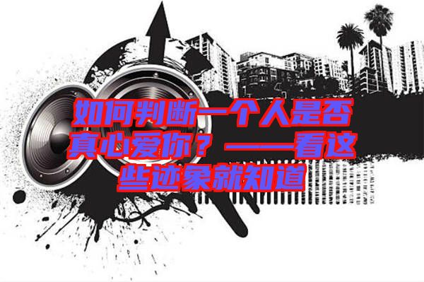如何判斷一個(gè)人是否真心愛(ài)你？——看這些跡象就知道
