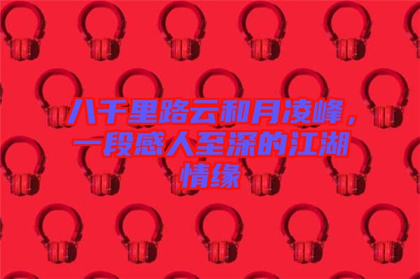 八千里路云和月凌峰，一段感人至深的江湖情緣