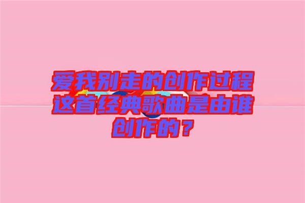 愛我別走的創(chuàng)作過程這首經(jīng)典歌曲是由誰創(chuàng)作的？
