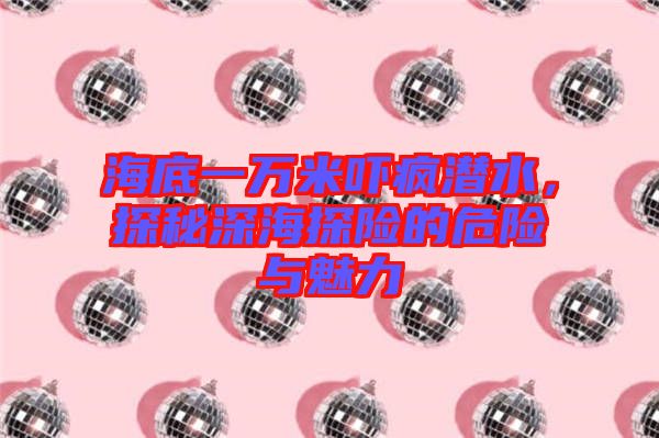 海底一萬米嚇瘋潛水，探秘深海探險的危險與魅力
