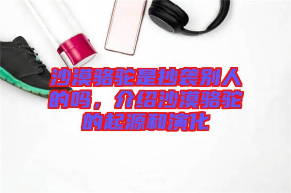 沙漠駱駝是抄襲別人的嗎，介紹沙漠駱駝的起源和演化