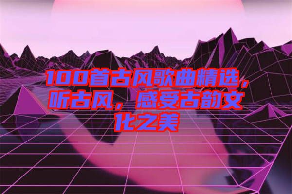 100首古風(fēng)歌曲精選，聽(tīng)古風(fēng)，感受古韻文化之美