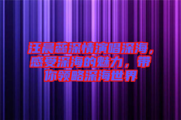 汪晨蕊深情演唱深海，感受深海的魅力，帶你領(lǐng)略深海世界