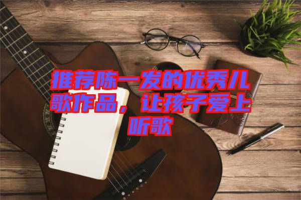推薦陳一發(fā)的優(yōu)秀兒歌作品，讓孩子愛上聽歌
