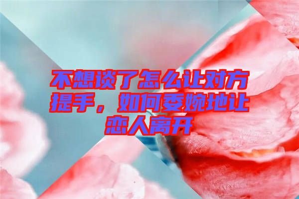 不想談了怎么讓對(duì)方提手，如何委婉地讓戀人離開