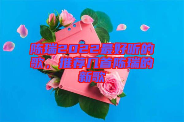 陳瑞2022最好聽的歌，推薦幾首陳瑞的新歌