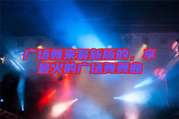 廣場舞來最新版的，享最火的廣場舞舞曲