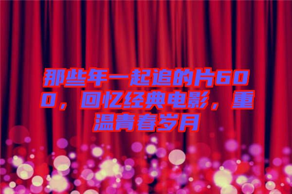 那些年一起追的片600，回憶經(jīng)典電影，重溫青春歲月