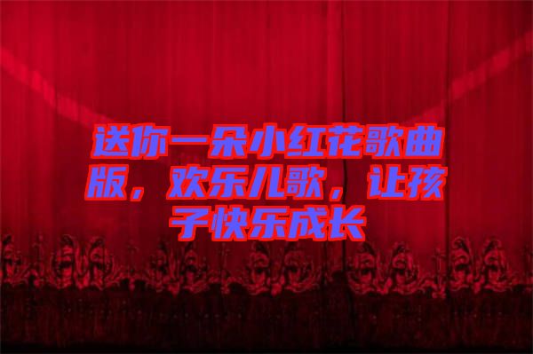 送你一朵小紅花歌曲版，歡樂兒歌，讓孩子快樂成長(zhǎng)
