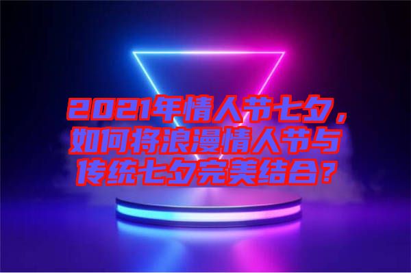 2021年情人節(jié)七夕，如何將浪漫情人節(jié)與傳統(tǒng)七夕完美結(jié)合？
