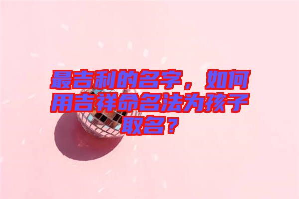 最吉利的名字，如何用吉祥命名法為孩子取名？