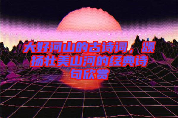 大好河山的古詩詞，頌揚(yáng)壯美山河的經(jīng)典詩句欣賞