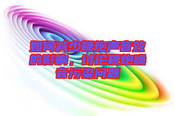 如何減少鞭炮聲音效的影響，討論鞭炮噪音污染問(wèn)題