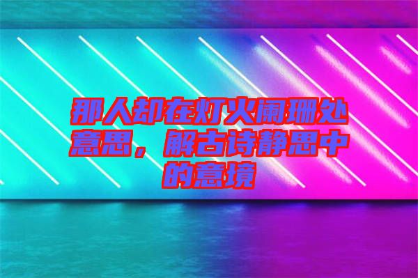 那人卻在燈火闌珊處意思，解古詩靜思中的意境