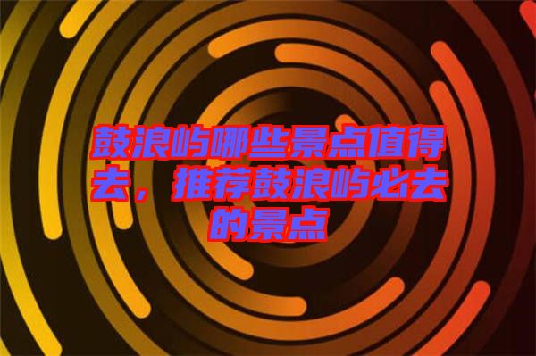 鼓浪嶼哪些景點(diǎn)值得去，推薦鼓浪嶼必去的景點(diǎn)