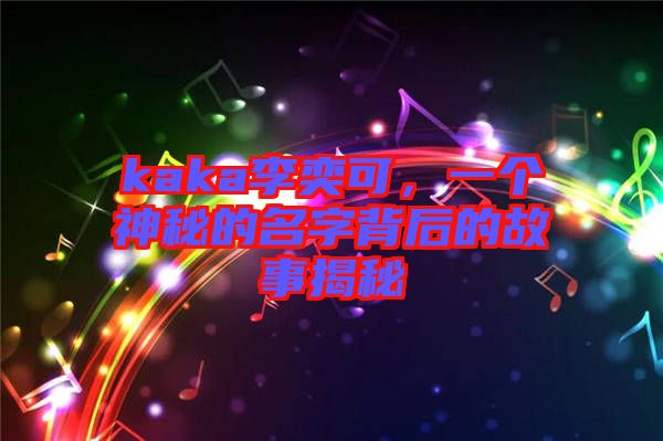kaka李奕可，一個神秘的名字背后的故事揭秘