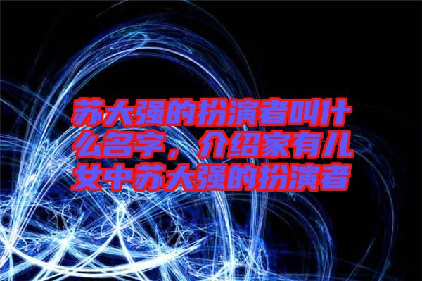 蘇大強(qiáng)的扮演者叫什么名字，介紹家有兒女中蘇大強(qiáng)的扮演者