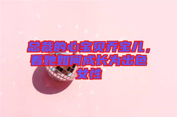 總裁的心寶貝喬寶兒，看她如何成長(zhǎng)為出色女性