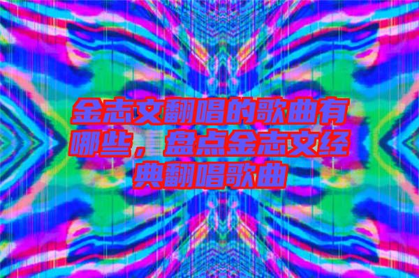 金志文翻唱的歌曲有哪些，盤點(diǎn)金志文經(jīng)典翻唱歌曲