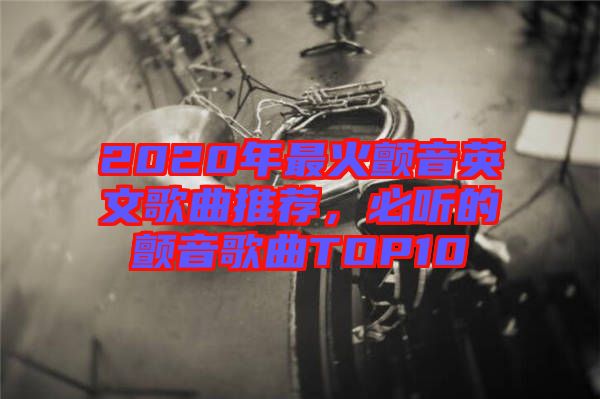 2020年最火顫音英文歌曲推薦，必聽(tīng)的顫音歌曲TOP10