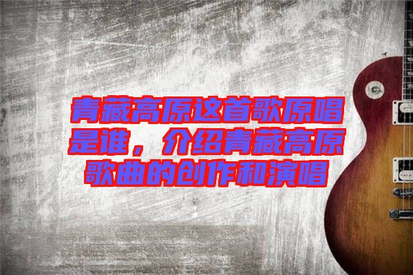 青藏高原這首歌原唱是誰(shuí)，介紹青藏高原歌曲的創(chuàng)作和演唱