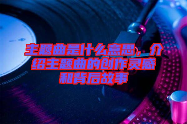 主題曲是什么意思，介紹主題曲的創(chuàng)作靈感和背后故事