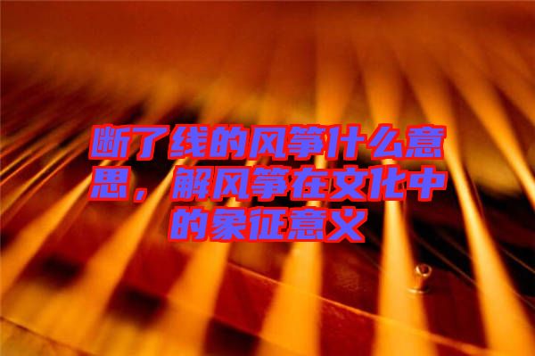 斷了線的風(fēng)箏什么意思，解風(fēng)箏在文化中的象征意義