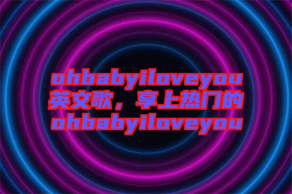 ohbabyiloveyou英文歌，享上熱門的ohbabyiloveyou