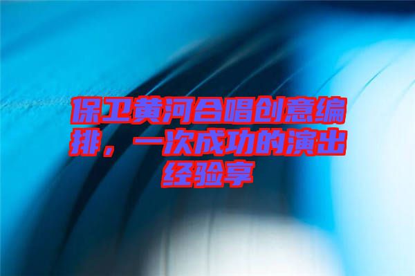 保衛(wèi)黃河合唱創(chuàng)意編排，一次成功的演出經(jīng)驗享