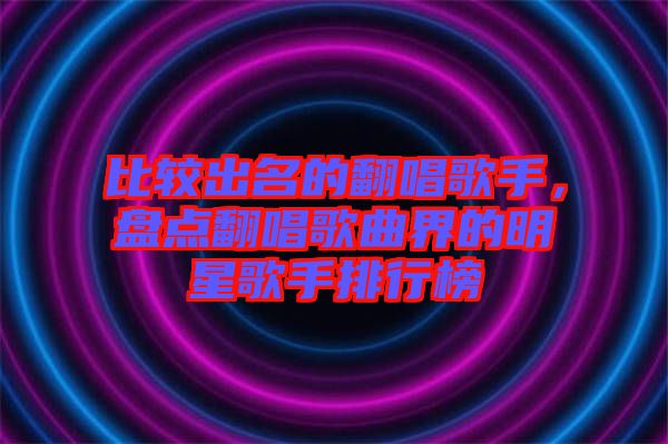 比較出名的翻唱歌手，盤點(diǎn)翻唱歌曲界的明星歌手排行榜
