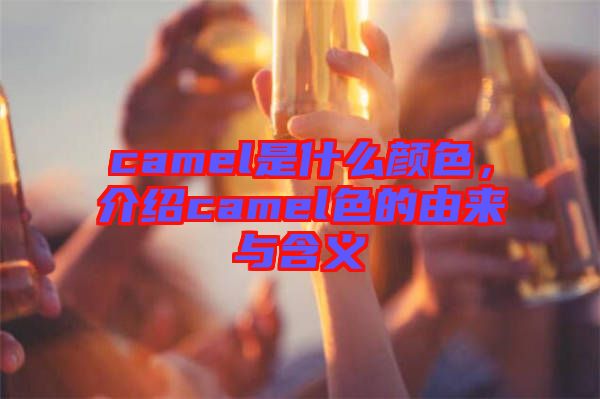 camel是什么顏色，介紹camel色的由來與含義