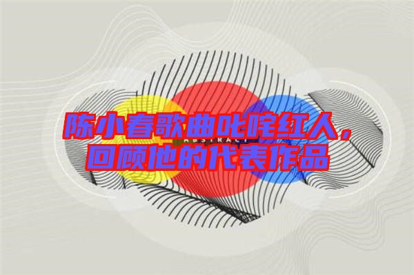 陳小春歌曲叱咤紅人，回顧他的代表作品