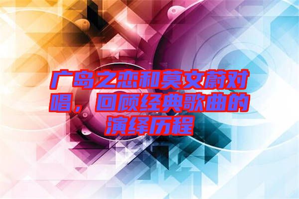 廣島之戀和莫文蔚對(duì)唱，回顧經(jīng)典歌曲的演繹歷程