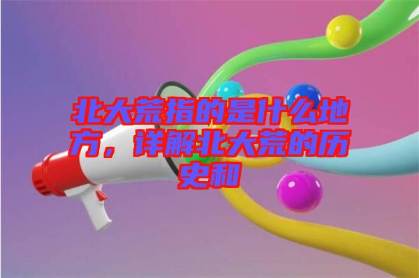 北大荒指的是什么地方，詳解北大荒的歷史和