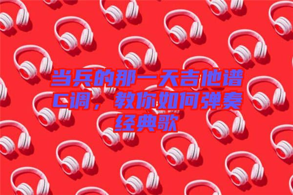 當(dāng)兵的那一天吉他譜C調(diào)，教你如何彈奏經(jīng)典歌