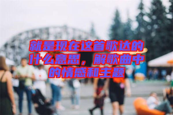 就是現(xiàn)在這首歌達的什么意思，解歌曲中的情感和主題