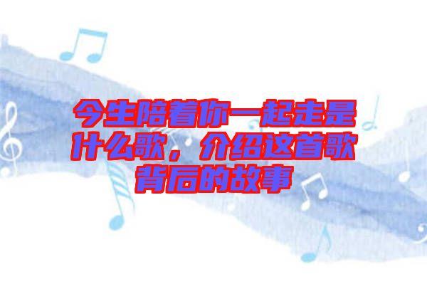 今生陪著你一起走是什么歌，介紹這首歌背后的故事