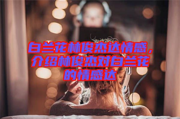 白蘭花林俊杰達(dá)情感，介紹林俊杰對(duì)白蘭花的情感達(dá)