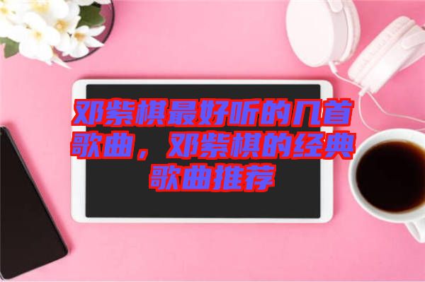 鄧紫棋最好聽的幾首歌曲，鄧紫棋的經(jīng)典歌曲推薦