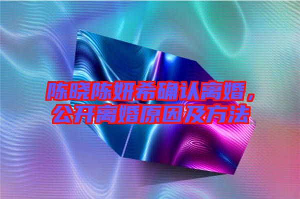 陳曉陳妍希確認(rèn)離婚，公開(kāi)離婚原因及方法
