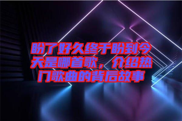盼了好久終于盼到今天是哪首歌，介紹熱門歌曲的背后故事